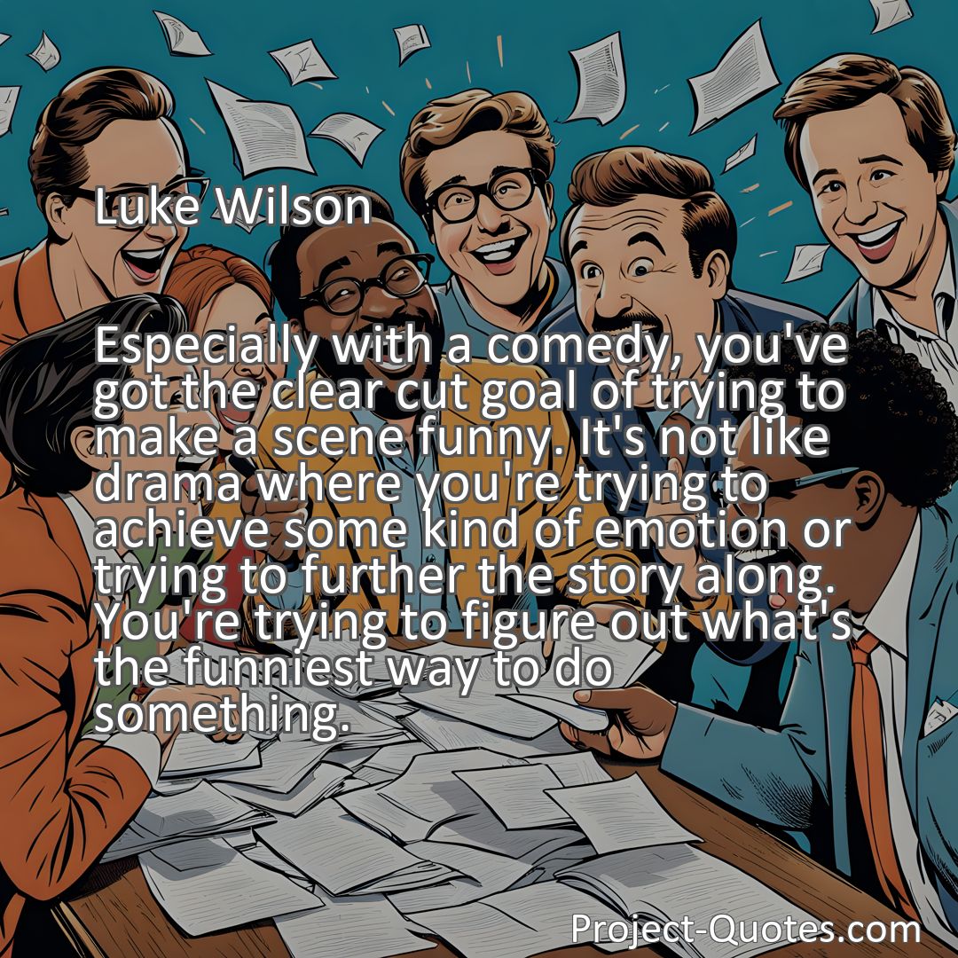 Freely Shareable Quote Image Especially with a comedy, you've got the clear cut goal of trying to make a scene funny. It's not like drama where you're trying to achieve some kind of emotion or trying to further the story along. You're trying to figure out what's the funniest way to do something.
