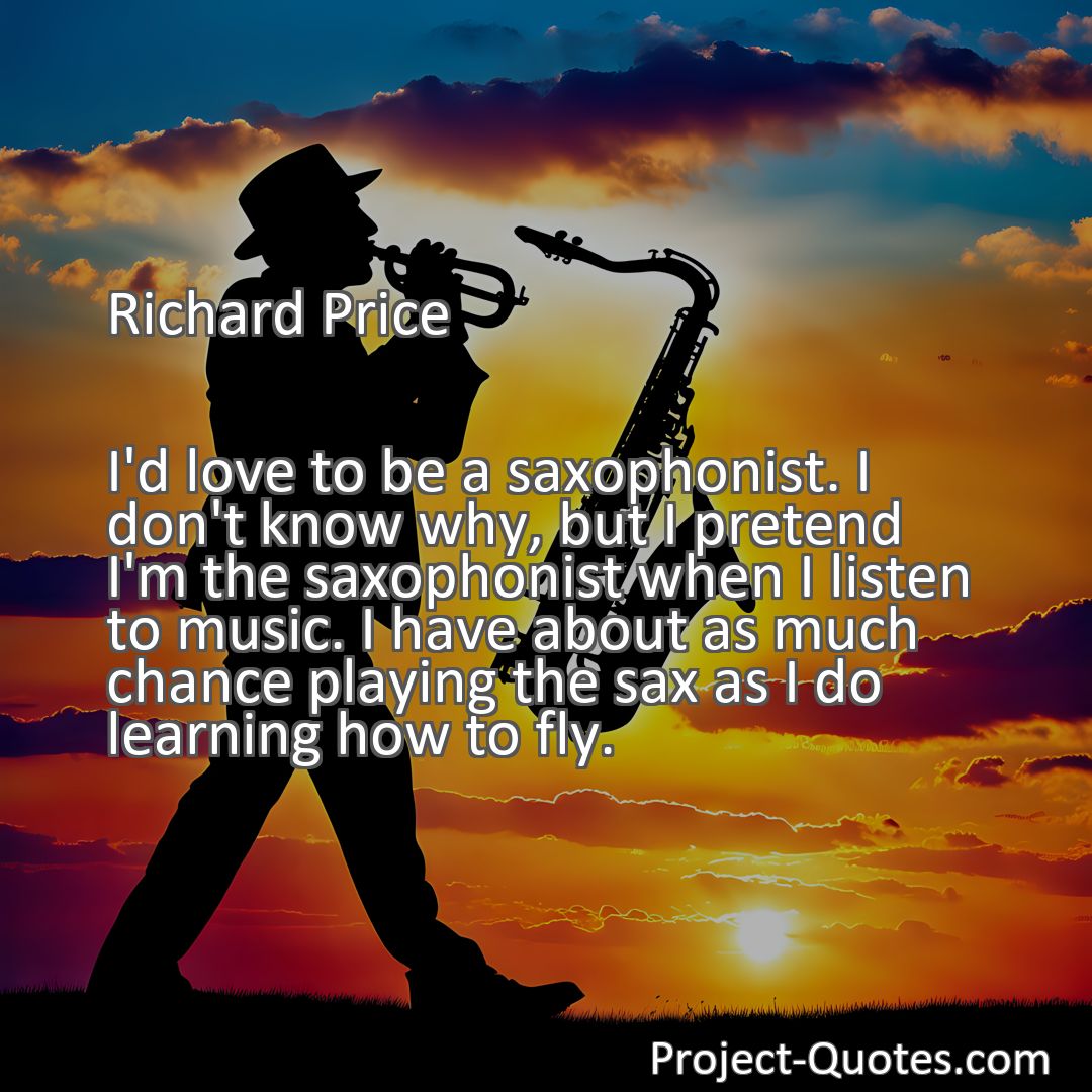 Freely Shareable Quote Image I'd love to be a saxophonist. I don't know why, but I pretend I'm the saxophonist when I listen to music. I have about as much chance playing the sax as I do learning how to fly.