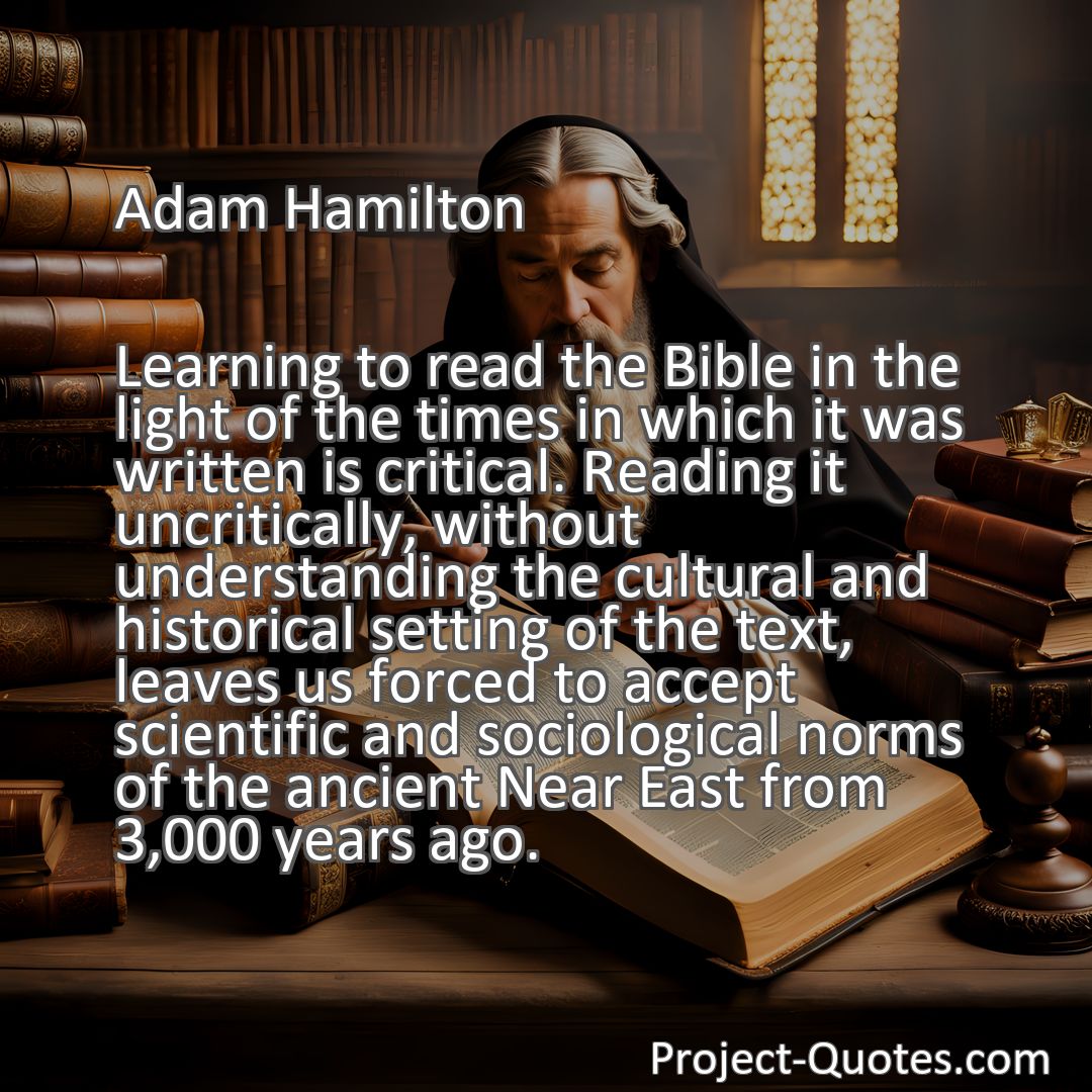 Freely Shareable Quote Image Learning to read the Bible in the light of the times in which it was written is critical. Reading it uncritically, without understanding the cultural and historical setting of the text, leaves us forced to accept scientific and sociological norms of the ancient Near East from 3,000 years ago.