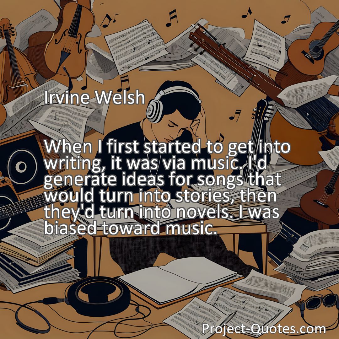 Freely Shareable Quote Image When I first started to get into writing, it was via music. I'd generate ideas for songs that would turn into stories, then they'd turn into novels. I was biased toward music.