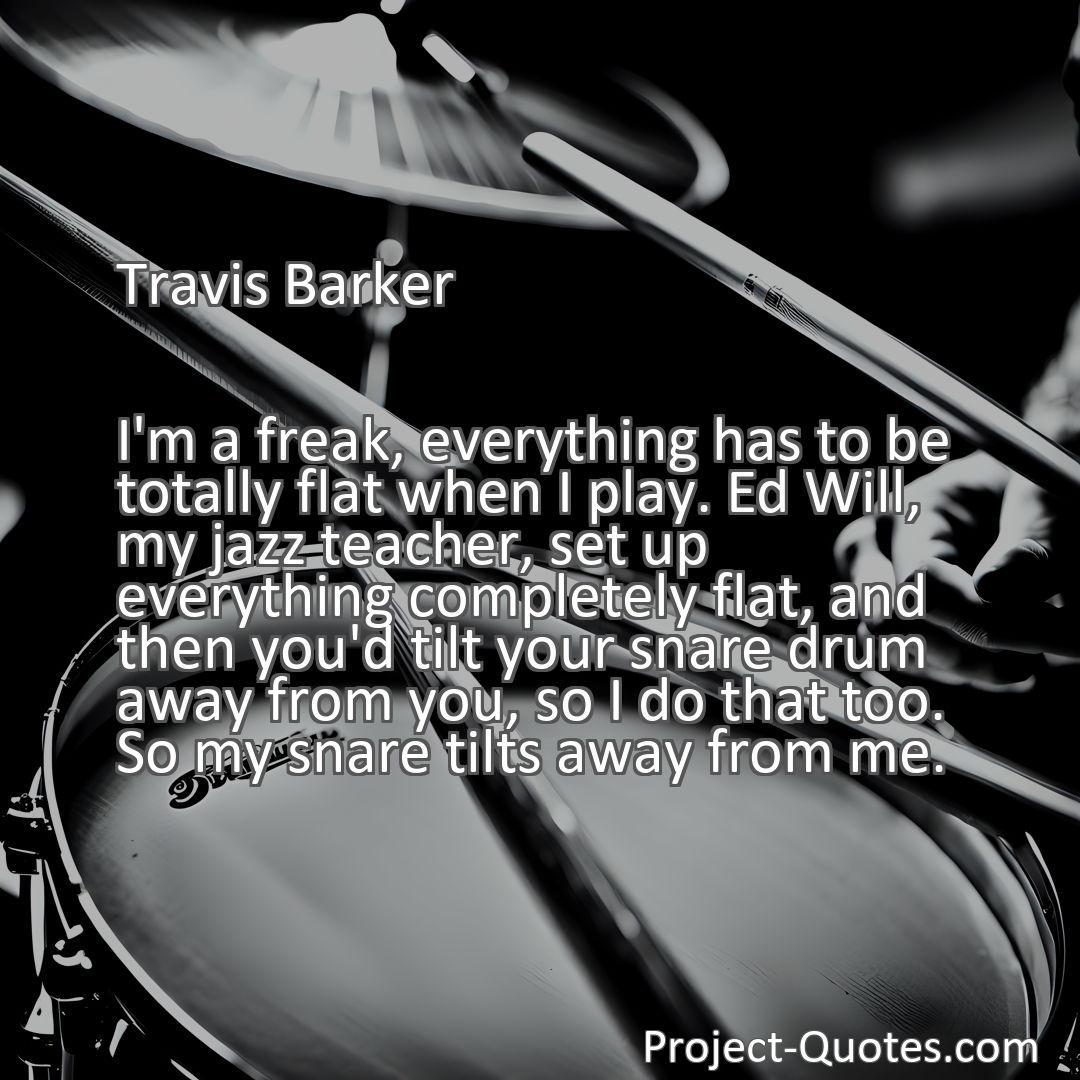 Freely Shareable Quote Image I'm a freak, everything has to be totally flat when I play. Ed Will, my jazz teacher, set up everything completely flat, and then you'd tilt your snare drum away from you, so I do that too. So my snare tilts away from me.