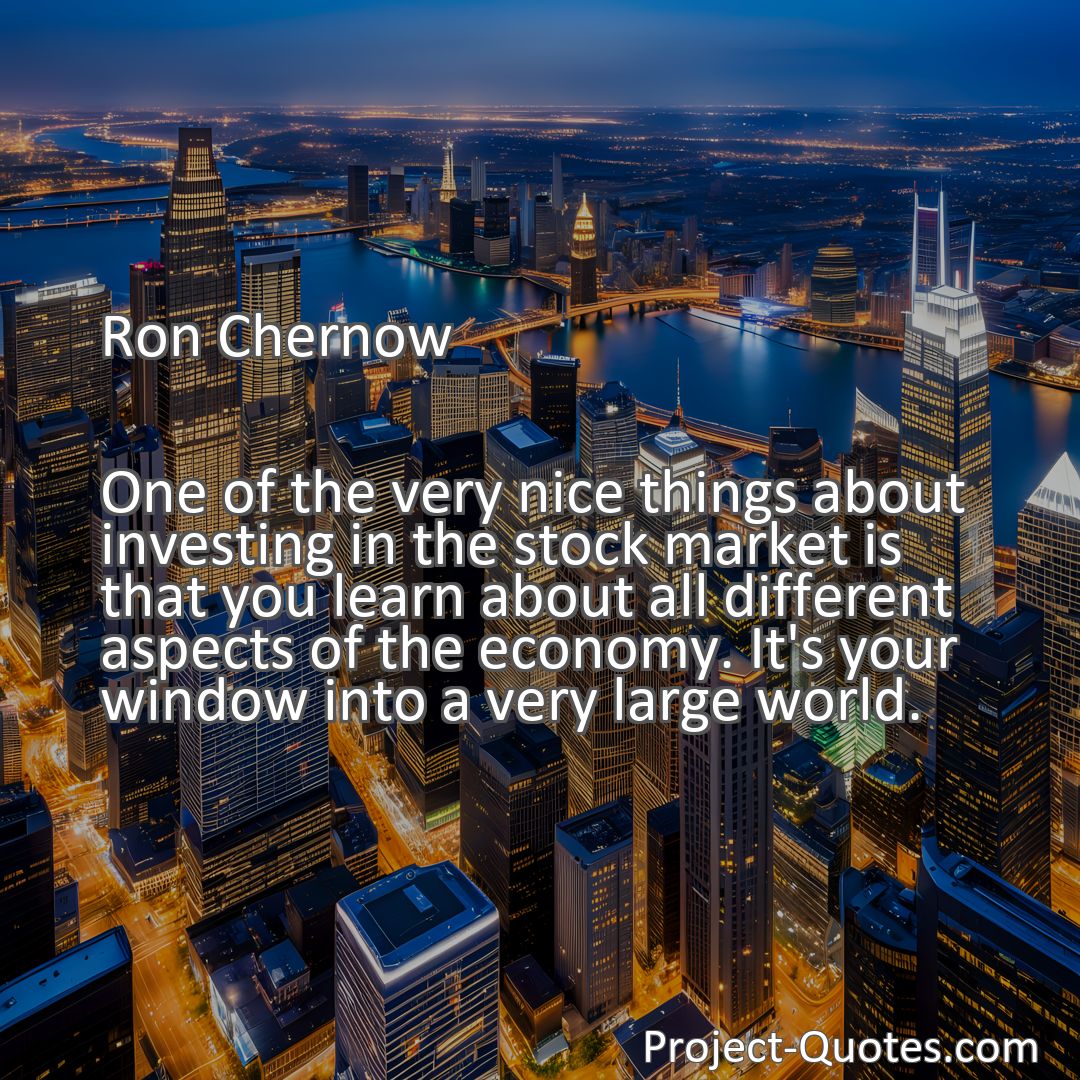 Freely Shareable Quote Image One of the very nice things about investing in the stock market is that you learn about all different aspects of the economy. It's your window into a very large world.