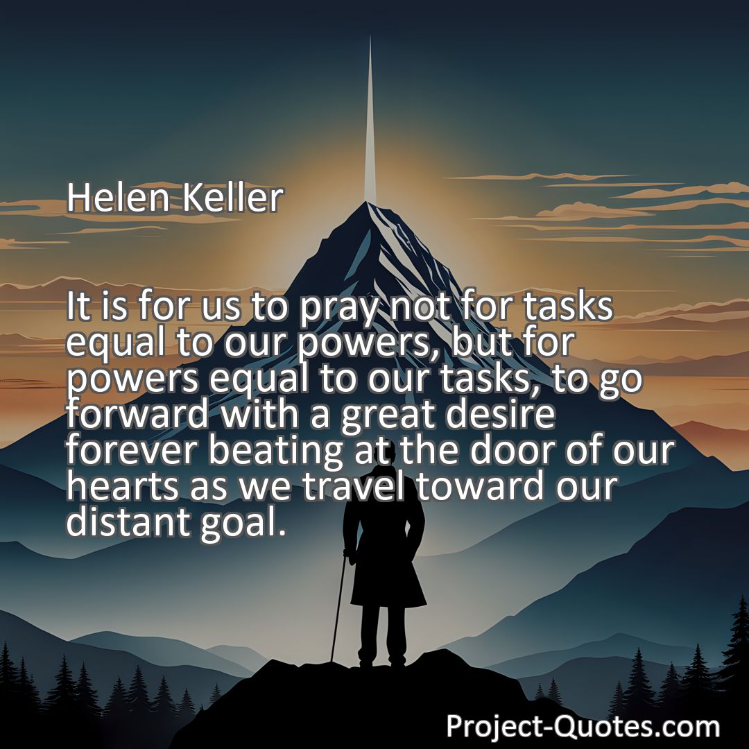 Freely Shareable Quote Image It is for us to pray not for tasks equal to our powers, but for powers equal to our tasks, to go forward with a great desire forever beating at the door of our hearts as we travel toward our distant goal.