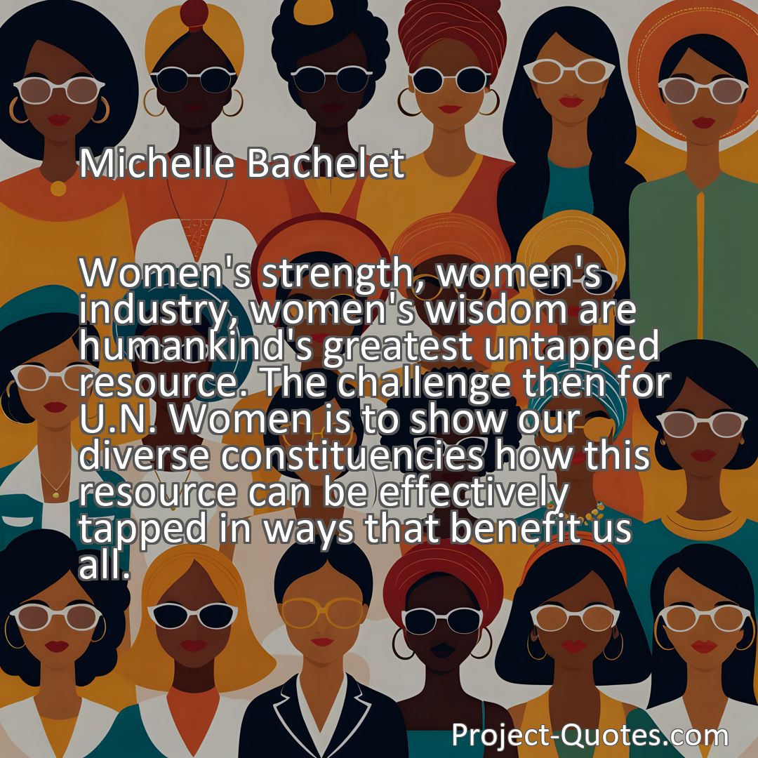 Freely Shareable Quote Image Women's strength, women's industry, women's wisdom are humankind's greatest untapped resource. The challenge then for U.N. Women is to show our diverse constituencies how this resource can be effectively tapped in ways that benefit us all.