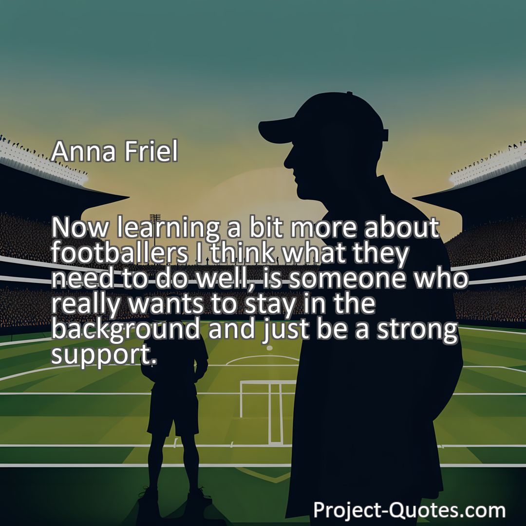 Freely Shareable Quote Image Now learning a bit more about footballers I think what they need to do well, is someone who really wants to stay in the background and just be a strong support.
