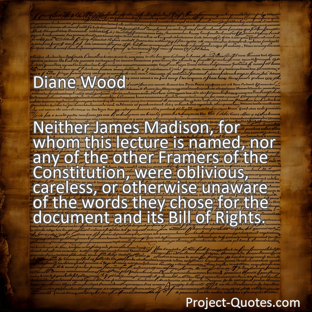 Freely Shareable Quote Image Neither James Madison, for whom this lecture is named, nor any of the other Framers of the Constitution, were oblivious, careless, or otherwise unaware of the words they chose for the document and its Bill of Rights.