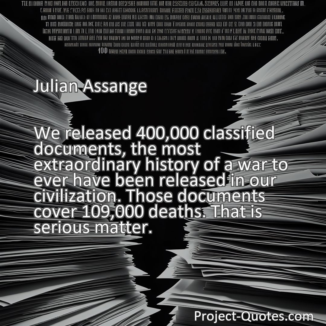 Freely Shareable Quote Image We released 400,000 classified documents, the most extraordinary history of a war to ever have been released in our civilization. Those documents cover 109,000 deaths. That is serious matter.