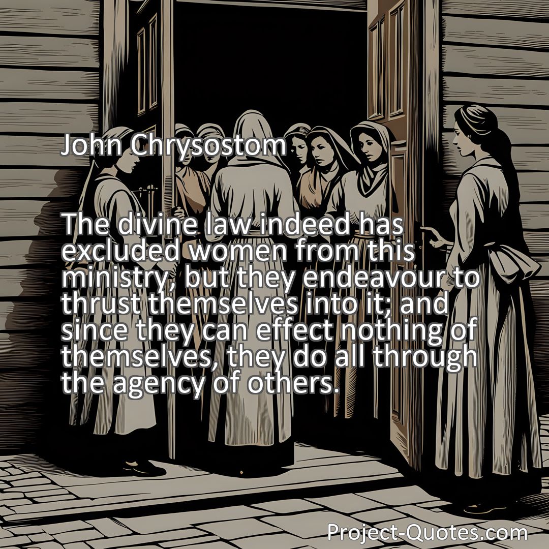 Freely Shareable Quote Image The divine law indeed has excluded women from this ministry, but they endeavour to thrust themselves into it; and since they can effect nothing of themselves, they do all through the agency of others.