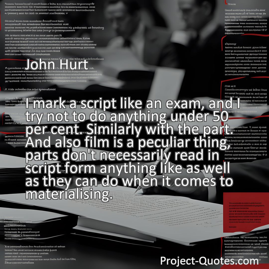 Freely Shareable Quote Image I mark a script like an exam, and I try not to do anything under 50 per cent. Similarly with the part. And also film is a peculiar thing, parts don't necessarily read in script form anything like as well as they can do when it comes to materialising.