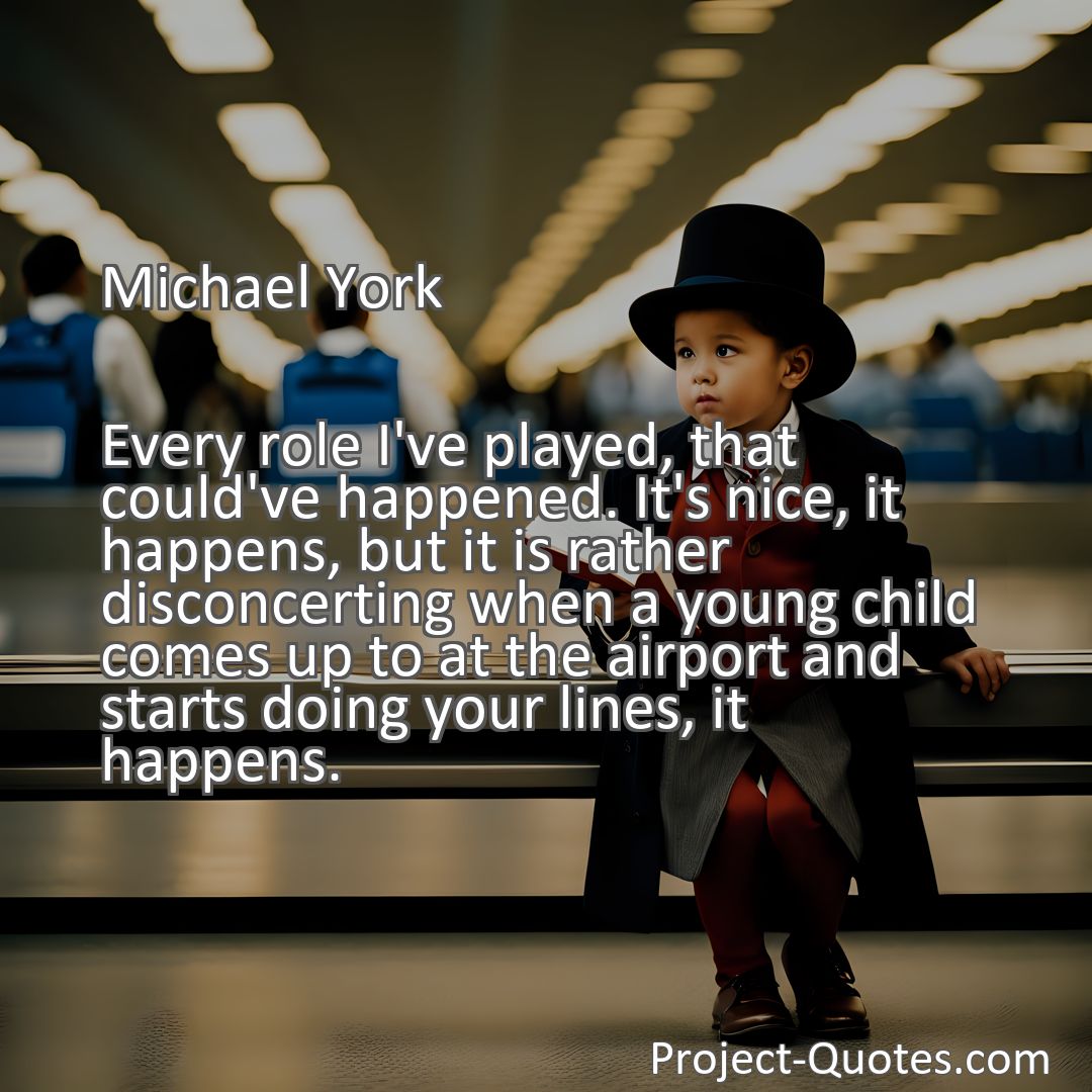 Freely Shareable Quote Image Every role I've played, that could've happened. It's nice, it happens, but it is rather disconcerting when a young child comes up to at the airport and starts doing your lines, it happens.