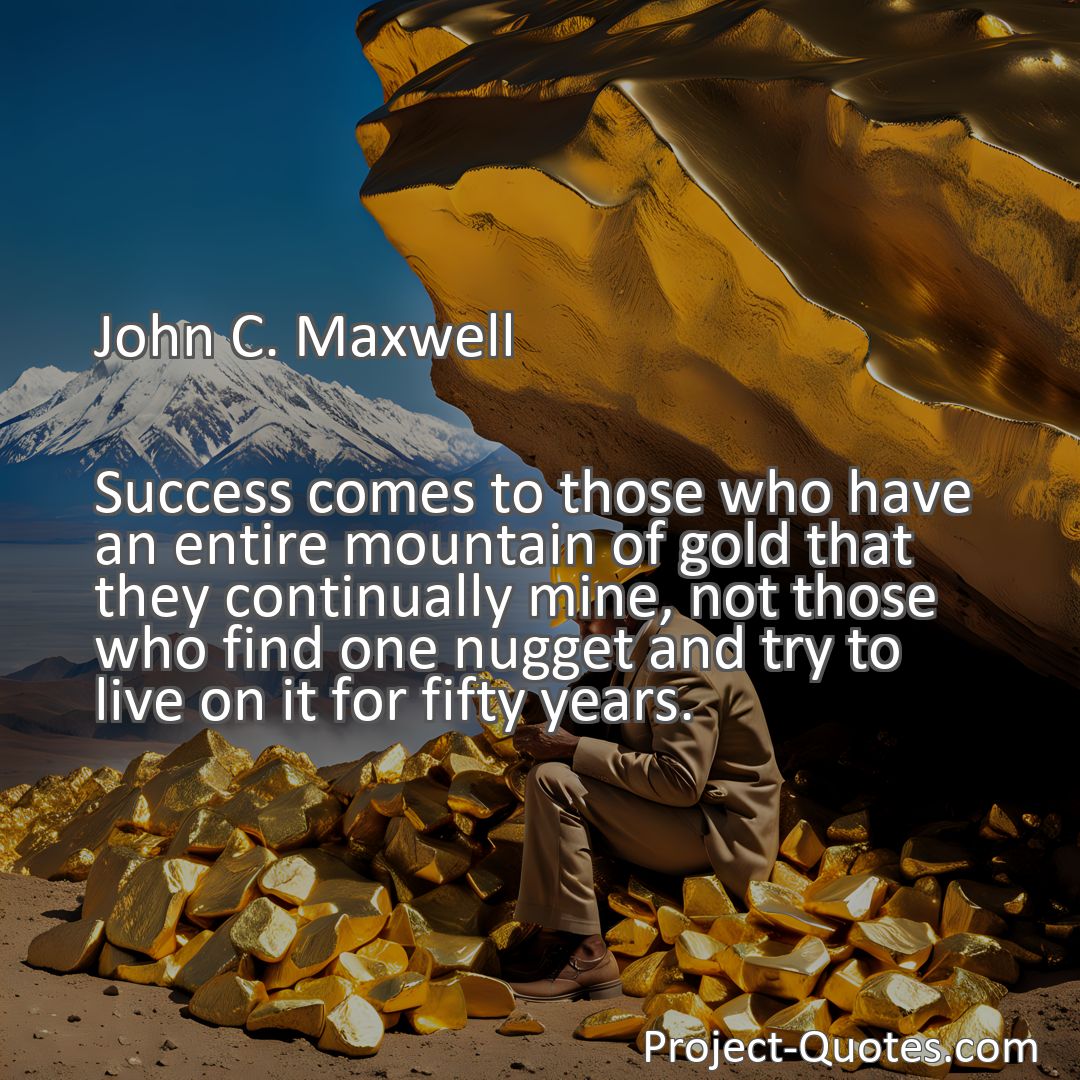 Freely Shareable Quote Image Success comes to those who have an entire mountain of gold that they continually mine, not those who find one nugget and try to live on it for fifty years.