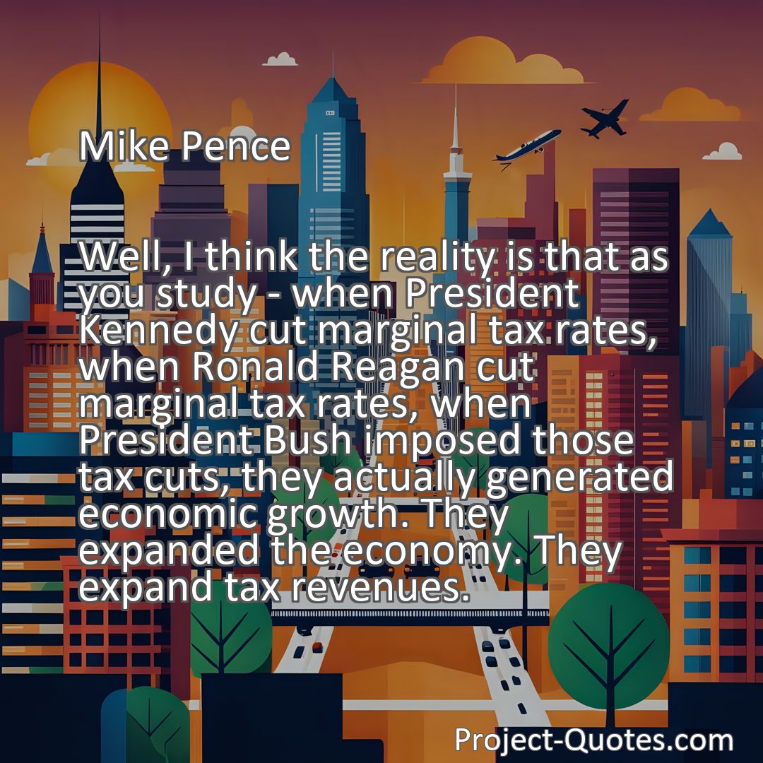 Freely Shareable Quote Image Well, I think the reality is that as you study - when President Kennedy cut marginal tax rates, when Ronald Reagan cut marginal tax rates, when President Bush imposed those tax cuts, they actually generated economic growth. They expanded the economy. They expand tax revenues.