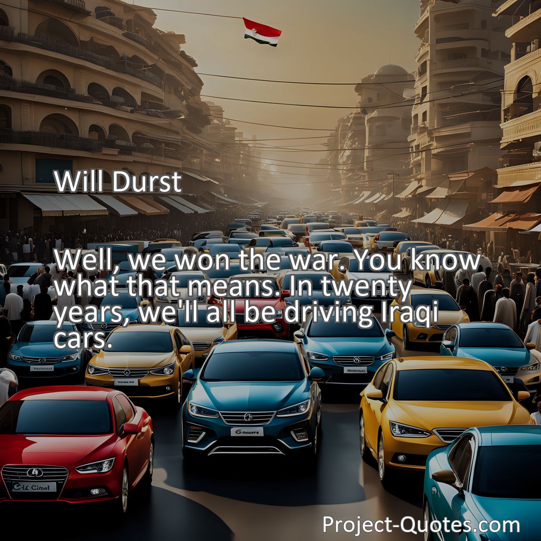Freely Shareable Quote Image Well, we won the war. You know what that means. In twenty years, we'll all be driving Iraqi cars.
