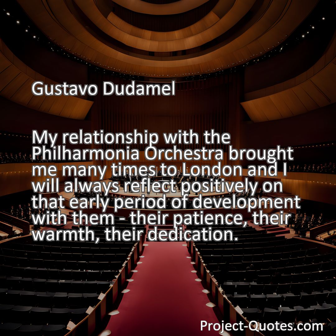 Freely Shareable Quote Image My relationship with the Philharmonia Orchestra brought me many times to London and I will always reflect positively on that early period of development with them - their patience, their warmth, their dedication.