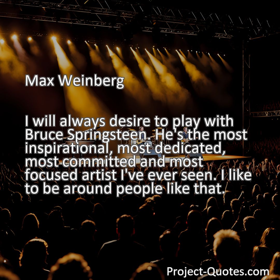 Freely Shareable Quote Image I will always desire to play with Bruce Springsteen. He's the most inspirational, most dedicated, most committed and most focused artist I've ever seen. I like to be around people like that.