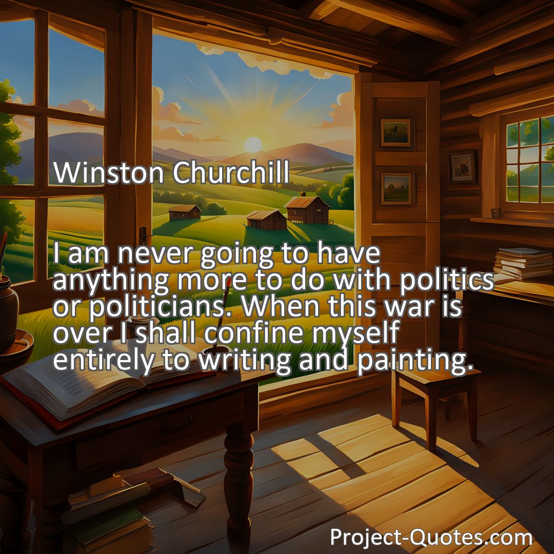 Freely Shareable Quote Image I am never going to have anything more to do with politics or politicians. When this war is over I shall confine myself entirely to writing and painting.