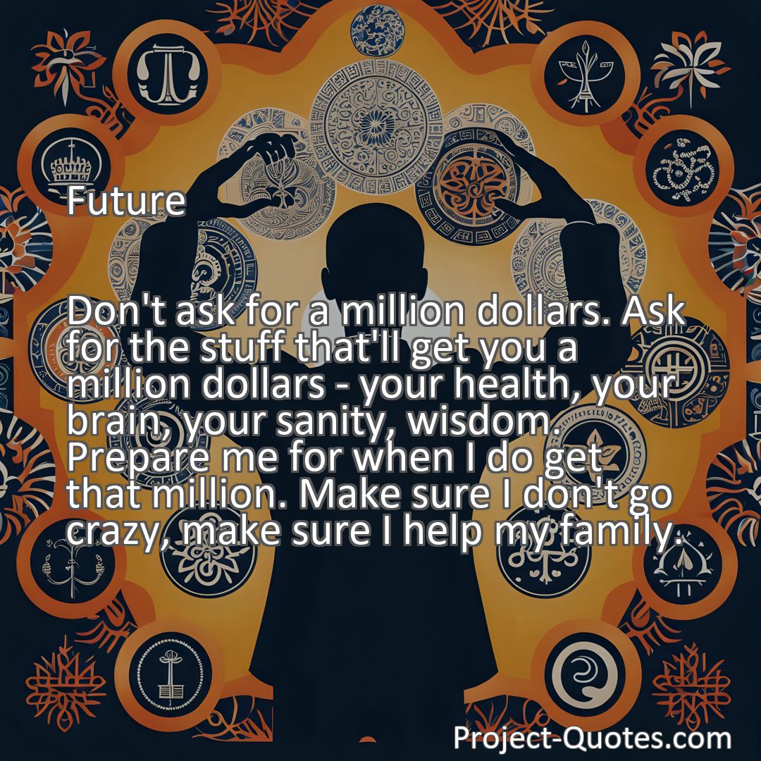 Freely Shareable Quote Image Don't ask for a million dollars. Ask for the stuff that'll get you a million dollars - your health, your brain, your sanity, wisdom. Prepare me for when I do get that million. Make sure I don't go crazy, make sure I help my family.