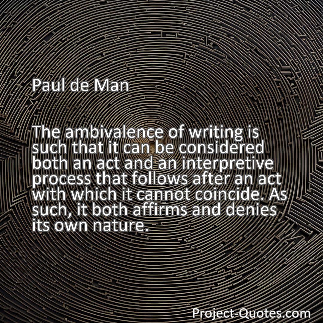 Freely Shareable Quote Image The ambivalence of writing is such that it can be considered both an act and an interpretive process that follows after an act with which it cannot coincide. As such, it both affirms and denies its own nature.