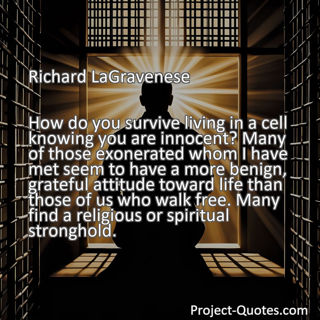 Freely Shareable Quote Image How do you survive living in a cell knowing you are innocent? Many of those exonerated whom I have met seem to have a more benign, grateful attitude toward life than those of us who walk free. Many find a religious or spiritual stronghold.