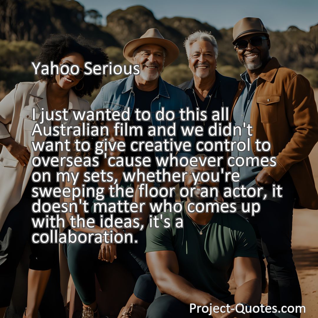 Freely Shareable Quote Image I just wanted to do this all Australian film and we didn't want to give creative control to overseas 'cause whoever comes on my sets, whether you're sweeping the floor or an actor, it doesn't matter who comes up with the ideas, it's a collaboration.